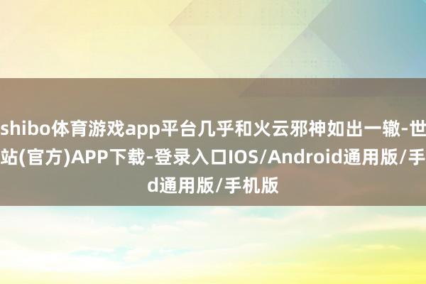shibo体育游戏app平台几乎和火云邪神如出一辙-世博网站(官方)APP下载-登录入口IOS/Android通用版/手机版