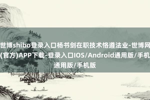 世博shibo登录入口杨书剑在职技术恪遵法业-世博网站(官方)APP下载-登录入口IOS/Android通用版/手机版