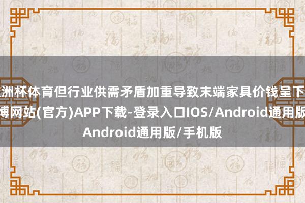 欧洲杯体育但行业供需矛盾加重导致末端家具价钱呈下行趋势-世博网站(官方)APP下载-登录入口IOS/Android通用版/手机版