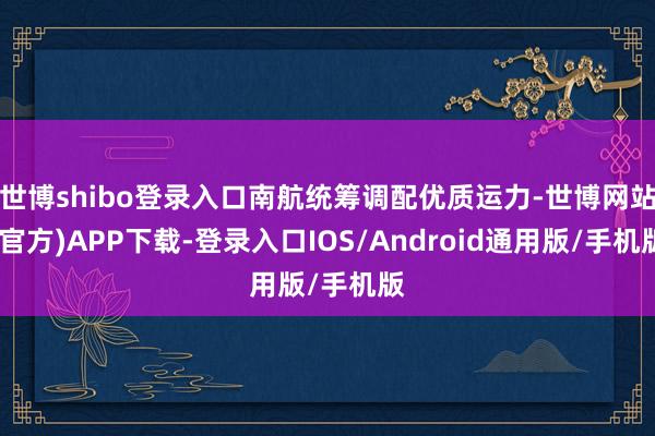 世博shibo登录入口南航统筹调配优质运力-世博网站(官方)APP下载-登录入口IOS/Android通用版/手机版