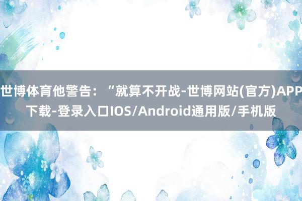 世博体育他警告：“就算不开战-世博网站(官方)APP下载-登录入口IOS/Android通用版/手机版