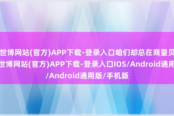 世博网站(官方)APP下载-登录入口咱们却总在商量贝壳的成色-世博网站(官方)APP下载-登录入口IOS/Android通用版/手机版