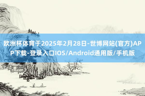 欧洲杯体育于2025年2月28日-世博网站(官方)APP下载-登录入口IOS/Android通用版/手机版