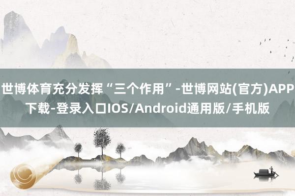 世博体育充分发挥“三个作用”-世博网站(官方)APP下载-登录入口IOS/Android通用版/手机版