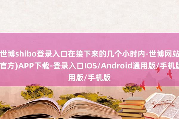 世博shibo登录入口在接下来的几个小时内-世博网站(官方)APP下载-登录入口IOS/Android通用版/手机版