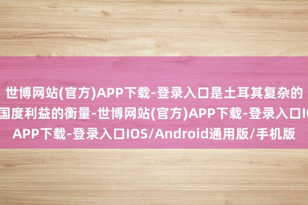 世博网站(官方)APP下载-登录入口是土耳其复杂的地缘政事考量和自身国度利益的衡量-世博网站(官方)APP下载-登录入口IOS/Android通用版/手机版