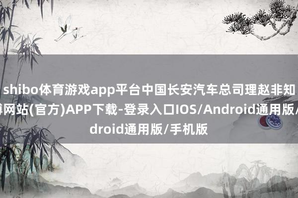 shibo体育游戏app平台中国长安汽车总司理赵非知道-世博网站(官方)APP下载-登录入口IOS/Android通用版/手机版