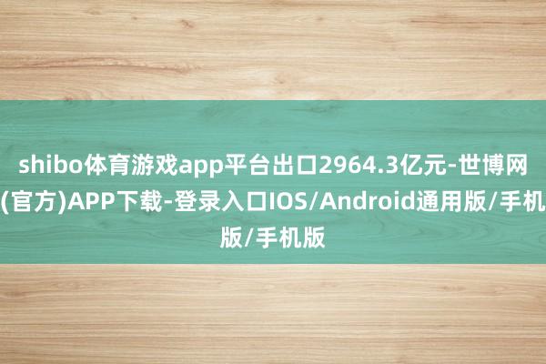 shibo体育游戏app平台出口2964.3亿元-世博网站(官方)APP下载-登录入口IOS/Android通用版/手机版