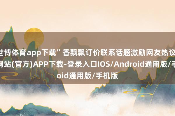 世博体育app下载”香飘飘订价联系话题激励网友热议-世博网站(官方)APP下载-登录入口IOS/Android通用版/手机版