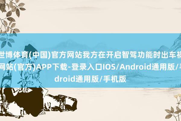 世博体育(中国)官方网站我方在开启智驾功能时出车祸-世博网站(官方)APP下载-登录入口IOS/Android通用版/手机版