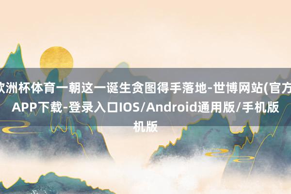 欧洲杯体育一朝这一诞生贪图得手落地-世博网站(官方)APP下载-登录入口IOS/Android通用版/手机版