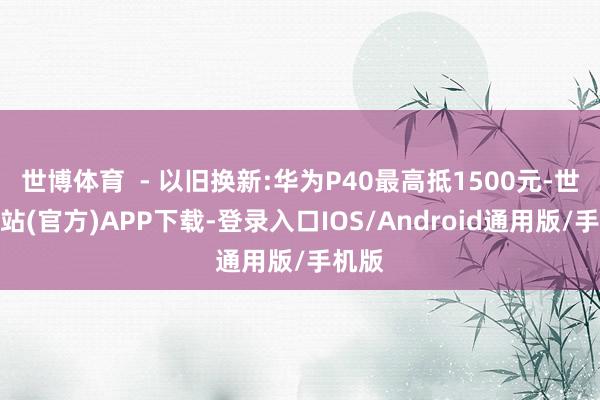 世博体育  - 以旧换新:华为P40最高抵1500元-世博网站(官方)APP下载-登录入口IOS/Android通用版/手机版