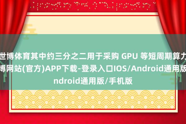世博体育其中约三分之二用于采购 GPU 等短周期算力钞票-世博网站(官方)APP下载-登录入口IOS/Android通用版/手机版