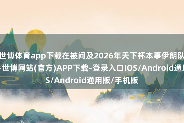 世博体育app下载在被问及2026年天下杯本事伊朗队是否参赛时-世博网站(官方)APP下载-登录入口IOS/Android通用版/手机版