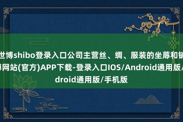 世博shibo登录入口公司主营丝、绸、服装的坐蓐和销售-世博网站(官方)APP下载-登录入口IOS/Android通用版/手机版