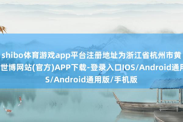 shibo体育游戏app平台注册地址为浙江省杭州市黄姑山路4号-世博网站(官方)APP下载-登录入口IOS/Android通用版/手机版