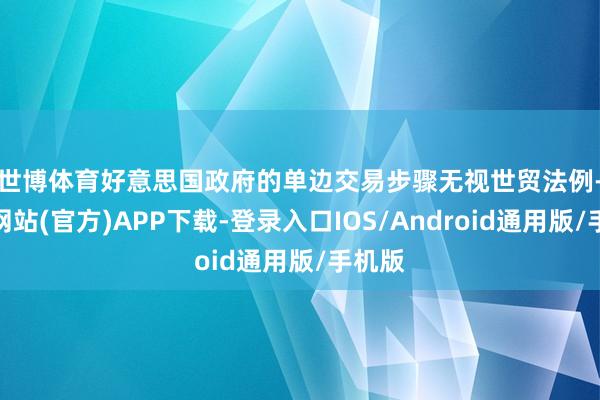 世博体育　　好意思国政府的单边交易步骤无视世贸法例-世博网站(官方)APP下载-登录入口IOS/Android通用版/手机版