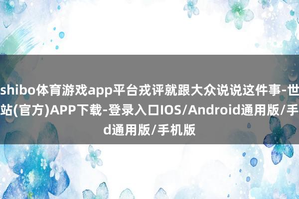 shibo体育游戏app平台戎评就跟大众说说这件事-世博网站(官方)APP下载-登录入口IOS/Android通用版/手机版