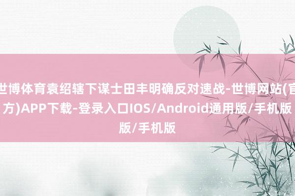 世博体育袁绍辖下谋士田丰明确反对速战-世博网站(官方)APP下载-登录入口IOS/Android通用版/手机版