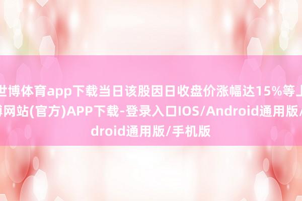世博体育app下载当日该股因日收盘价涨幅达15%等上榜-世博网站(官方)APP下载-登录入口IOS/Android通用版/手机版
